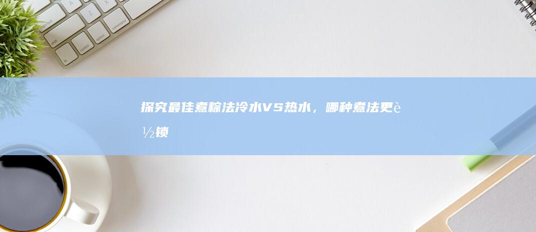 探究最佳煮粽法：冷水VS热水，哪种煮法更能锁住粽香与糯米的Q弹？